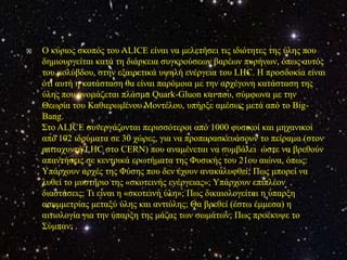   Ο θύξηνο ζθνπόο ηνπ ALICE είλαη λα κειεηήζεη ηηο ηδηόηεηεο ηεο ύιεο πνπ
    δεκηνπξγείηαη θαηά ηε δηάξθεηα ζπγθξνύζεσλ βαξέσλ ππξήλσλ, όπσο απηόο
    ηνπ κνιύβδνπ, ζηελ εμαηξεηηθά πςειή ελέξγεηα ηνπ LHC. Η πξνζδνθία είλαη
    όηη απηή ε θαηάζηαζε ζα είλαη παξόκνηα κε ηελ αξρέγνλε θαηάζηαζε ηεο
    ύιεο πνπ νλνκάδεηαη πιάζκα Quark-Gluon θαη πνπ, ζύκθσλα κε ηελ
    Θεσξία ηνπ Καζηεξσκέλνπ Μνληέινπ, ππήξμε ακέζσο κεηά από ην Big-
    Bang.
    Σην ALICE ζπλεξγάδνληαη πεξηζζόηεξνη από 1000 θπζηθνί θαη κεραληθνί
    από 102 ηδξύκαηα ζε 30 ρώξεο, γηα λα πξνπαξαζθεπάζνπλ ην πείξακα (ζηνλ
    επηηαρπληή LHC ζην CERN) πνπ αλακέλεηαη λα ζπκβάιεη ώζηε λα βξεζνύλ
    απαληήζεηο ζε θεληξηθά εξσηήκαηα ηεο Φπζηθήο ηνπ 21νπ αηώλα, όπσο:
    Υπάξρνπλ αξρέο ηεο Φύζεο πνπ δελ έρνπλ αλαθαιπθζεί; Πσο κπνξεί λα
    ιπζεί ην κπζηήξην ηεο «ζθνηεηλήο ελέξγεηαο»; Υπάξρνπλ επηπιένλ
    δηαζηάζεηο; Τη είλαη ε «ζθνηεηλή ύιε»; Πσο δηθαηνινγείηαη ε ύπαξμε
    αζπκκεηξίαο κεηαμύ ύιεο θαη αληηύιεο; Θα βξεζεί (έζησ έκκεζα) ε
    αηηηνινγία γηα ηελ ύπαξμε ηεο κάδαο ησλ ζσκάησλ; Πσο πξνέθπςε ην
    Σύκπαλ; .
 