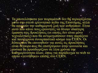    Τα απνηειέζκαηα ησλ πεηξακάησλ δελ ζα πεξηνξίδνληαη
    κόλν ζην ζηελό εξεπλεηηθό πεδίν ηεο Επηζηήκεο, αιιά
    ζα αθνξνύλ ηελ θαζεκεξηλή δσή ησλ αλζξώπσλ. Είλαη
    απηό πνπ θάλεη ηνπο εξεπλεηέο λα δίλνπλ ηδηαίηεξε
    έκθαζε ζηηο πξνθιήζεηο (νη νπνίεο δελ είλαη κόλν
    ηερλνινγηθέο) πνπ ζα αληηκεησπίζνπλ ζηνλ παξάμελν
    θαη ηαπηόρξνλα ζπλαξπαζηηθό θόζκν ηνπ CERN. Οη
    ιύζεηο πνπ ζα επηλνεζνύλ γηα απηέο ηηο πξνθιήζεηο
    είλαη ζίγνπξν πσο ζα επηζηξέςνπλ ζηελ θνηλσλία θαη
    θπζηθά ζα πξνζδηνξίδνπλ ζε ιίγα ρξόληα ηελ
    θαζεκεξηλόηεηα όισλ, όπσο γηα παξάδεηγκα ην web ην
    νπνίν «γελλήζεθε» επίζεο ζην CERN.
 