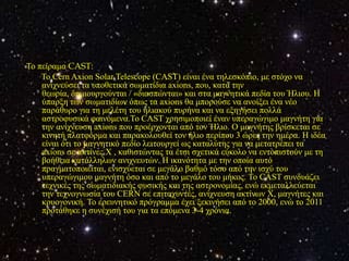 Τν πείξακα CAST:
    Τν Cern Axion Solar Telescope (CAST) είλαη έλα ηειεζθόπην, κε ζηόρν λα
    αληρλεύζεη ηα ππνζεηηθά ζσκαηίδηα axions, πνπ, θαηά ηελ
    ζεσξία, δεκηνπξγνύληαη / «δηαζπώληαη» θαη ζηα καγλεηηθά πεδία ηνπ Ήιηνπ. Η
    ύπαξμε ησλ ζσκαηηδίσλ όπσο ηα axions ζα κπνξνύζε λα αλνίμεη έλα λέν
    παξάζπξν γηα ηε κειέηε ηνπ ειηαθνύ ππξήλα θαη λα εμεγήζεη πνιιά
    αζηξνθπζηθά θαηλόκελα.To CAST ρξεζηκνπνηεί έλαλ ππεξαγώγηκν καγλήηε γηα
    ηελ αλίρλεπζε axions πνπ πξνέξρνληαη από ηνλ Ήιην. O καγλήηεο βξίζθεηαη ζε
    θηλεηή πιαηθόξκα θαη παξαθνινπζεί ηνλ ήιην πεξίπνπ 3 ώξεο ηελ εκέξα. Η ηδέα
    είλαη όηη ην καγλεηηθό πεδίν ιεηηνπξγεί σο θαηαιύηεο γηα λα κεηαηξέπεη ηα
    axions ζε αθηίλεο Φ , θαζηζηώληαο ηα έηζη ζρεηηθά εύθνιν λα εληνπηζηνύλ κε ηε
    βνήζεηα θαηάιιεισλ αληρλεπηώλ. Η ηθαλόηεηα κε ηελ νπνία απηό
    πξαγκαηνπνηείηαη, εληζρύεηαη ζε κεγάιν βαζκό ηόζν από ηελ ηζρύ ηνπ
    ππεξαγώγηκνπ καγλήηε όζν θαη από ην κεγάιν ηνπ κήθνο. Τν CAST ζπλδπάδεη
    ηερληθέο ηεο ζσκαηηδηαθήο θπζηθήο θαη ηεο αζηξνλνκίαο, ελώ εθκεηαιιεύεηαη
    ηελ ηερλνγλσζία ηνπ CERN ζε επηηαρπληέο, αλίρλεπζε αθηίλσλ Φ, καγλήηεο θαη
    θξπνγνληθή. Τν εξεπλεηηθό πξόγξακκα έρεη μεθηλήζεη από ην 2000, ελώ ην 2011
    πξνηάζεθε ε ζπλέρηζή ηνπ γηα ηα επόκελα 3-4 ρξόληα.
 