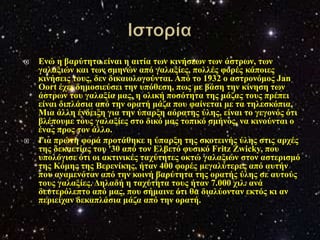    Δλώ ε βαξύηεηα είλαη ε αηηία ησλ θηλήζεσλ ησλ άζηξσλ, ησλ
    γαιαμηώλ θαη ησλ ζκελώλ από γαιαμίεο, πνιιέο θνξέο θάπνηεο
    θηλήζεηο ηνπο, δελ δηθαηνινγνύληαη. Από ην 1932 ν αζηξνλόκνο Jan
    Oort έρεη δεκνζηεύζεη ηελ ππόζεζε, πσο κε βάζε ηελ θίλεζε ησλ
    άζηξσλ ηνπ γαιαμία καο, ε νιηθή πνζόηεηα ηεο κάδαο ηνπο πξέπεη
    είλαη δηπιάζηα από ηελ νξαηή κάδα πνπ θαίλεηαη κε ηα ηειεζθόπηα.
    Μηα άιιε έλδεημε γηα ηελ ύπαξμε αόξαηεο ύιεο, είλαη ην γεγνλόο όηη
    βιέπνπκε ηνπο γαιαμίεο ζην δηθό καο ηνπηθό ζκήλνο, λα θηλνύληαη ν
    έλαο πξνο ηνλ άιιν.
   Γηα πξώηε θνξά πξνηάζεθε ε ύπαξμε ηεο ζθνηεηλήο ύιεο ζηηο αξρέο
    ηεο δεθαεηίαο ηνπ '30 από ηνλ Διβεηό θπζηθό Fritz Zwicky, πνπ
    ππνιόγηζε όηη νη αθηηληθέο ηαρύηεηεο νθηώ γαιαμηώλ ζηνλ αζηεξηζκό
    ηεο Κόκεο ηεο Βεξελίθεο, ήηαλ 400 θνξέο κεγαιύηεξεο από απηήλ
    πνπ αλακελόηαλ από ηελ θνηλή βαξύηεηα ηεο νξαηήο ύιεο ζε απηνύο
    ηνπο γαιαμίεο. Γειαδή ε ηαρύηεηα ηνπο ήηαλ 7.000 ρηι. αλά
    δεπηεξόιεπην από καο, πνπ ζήκαηλε όηη ζα δηαιύνληαλ εθηόο θη αλ
    πεξηείραλ δεθαπιάζηα κάδα από ηελ νξαηή.
 