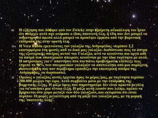    Η εμήγεζε πνπ δόζεθε από ηνλ Zwicky ζηελ εμαίξεηε αλαθάιπςε ηνπ ήηαλ
    όηη ππάξρεη απηό πνπ νλόκαζε ν ίδηνο ζθνηεηλή ύιε, ή ύιε πνπ δελ κπνξεί λα
    παξαηεξεζεί άκεζα αιιά κπνξεί λα πξνθύςεη έκκεζα από ηελ βαξπηηθή
    επίδξαζε ηεο ζηελ νξαηή ύιε.
   Η Vera Rubin εξεπλώληαο ηνλ γαιαμία ηεο Αλδξνκέδαο -πεξίπνπ 2,2
    εθαηνκκύξηα έηε θσηόο από ην δηθό καο γαιαμία- δηαπίζησζε πσο ηα άζηξα
    ηεο εμσηεξηθήο ζπείξαο απηνύ ηνπ Γαιαμία, αληί λα θηλνύληαη πην αξγά από
    ηα άζηξα ησλ εζσηεξηθώλ ζπεηξώλ, θηλνύληαη κε ηελ ίδηα ηαρύηεηα κε απηά.
    Η αζηξνλόκνο γηα λ' απαληήζεη ζηα πην πάλσ πξνβιήκαηα, ππέδεημε πσο
    έπξεπε ην 90% ησλ ζπεηξνεηδώλ γαιαμηώλ λα απνηειείηαη από κηα παξάμελε,
    ζθνηεηλή ύιε πνπ ζαλ πεξίβιεκα εκπνδίδεη ηελ εζσηεξηθή ζπείξα ηεο
    Αλδξνκέδαο, λα δηαζπαζηεί.
   Οκνίσο ν γαιαμίαο απηόο έξρεηαη πξνο ην κέξνο καο, κε ηαρύηεηα πεξίπνπ
    200.000 κηιίσλ ηελ ώξα. Απηό ζπκβαίλεη κόλν κε ηελ επίδξαζε ηεο
    βαξπηηθήο έιμεο. Η κάδα όκσο πνπ παξαηεξνύκε δελ είλαη αξθεηά κεγάιε
    γηα λα αζθήζεη κηα ηέηνηα έιμε. Η κάδα απηή ινηπόλ πνπ ιείπεη, πξέπεη λα
    βξίζθεηαη ζην ρώξν κεηαμύ ησλ δύν γαιαμηώλ, θαη εθηηκάηαη όηη είλαη
    πεξίπνπ 10 θνξέο κεγαιύηεξε από ηε κάδα ηνπ γαιαμία καο, κε ηε κνξθή
    ηεο 'ζθνηεηλήο ύιεο'.
 