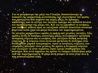    Γηα λα κεηξήζνπκε ηελ κάδα ηνπ Γαιαμία, δηαπηζηώλνπκε ην
    πνζνζηό ηεο θαζκαηηθήο κεηαηόπηζεο ησλ ζπρλνηήησλ ηνπ θσηόο
    πνπ πξνέξρεηαη από ζώκαηα θαη αέξηεο κάδεο ζε δηάθνξεο
    απνζηάζεηο από ην θέληξν ηνπ γαιαμία, πξάγκα πνπ θαζηζηά δπλαηό
    ηνλ πξνζδηνξηζκό ηεο κάδαο ηνπ. Καη γηα λα εμεγεζνύλ νη θηλήζεηο
    ησλ αζηέξσλ θάζεηα πξνο ην γαιαμηαθό επίπεδν απαηηείηαη ζπλνιηθό
    βαξπηηθό πεδίν (άξα θαη κάδα) δηπιάζην ηνπ παξαηεξνπκέλνπ.
   Οη γαιαμίεο ζρεκαηίδνπλ νκάδεο ή ζκήλε από ρηιηάδεο γαιαμίεο. Σηηο
    νκάδεο απηέο νη δηάθνξεο θαηαλνκέο κάδαο ζπλεηζθέξνπλ αξλεηηθή
    δπλακηθή ελέξγεηα θαη νη θηλήζεηο ησλ γαιαμηώλ ζεηηθή θηλεηηθή
    ελέξγεηα. Αλ ε ελέξγεηα είλαη ζπλνιηθά αξλεηηθή ην ζύζηεκα είλαη
    ζηαζεξό θαη ρσξηθά πεπεξαζκέλν. Αθνύ νη θηλεηηθέο ελέξγεηεο ησλ
    επηκέξνπο γαιαμηώλ είλαη κεγάιεο ζα πξέπεη ε δπλακηθή ελέξγεηα
    ησλ γαιαμηώλ λα είλαη ηεξάζηηα, αθνύ έρνπκε ζηαζεξόηεηα ζην
    ζύζηεκα. Καη απηό ζεκαίλεη όηη πξέπεη λα ππάξρεη δεθαπιάζηα κάδα
    από ηελ παξαηεξνύκέλε. Η κάδα απηή κπνξεί λα είλαη ζηελ άισ ή
    ζηα κεζνγαιαμηαθά λέθε.
 