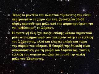    Τέινο ην κνληέιν ηνπ θιεηζηνύ ζύκπαληνο πνπ είλαη
    πεπεξαζκέλν ζε ρώξν θαη ύιε, ρξεηάδεηαη 30-50
    θνξέο πεξηζζόηεξε κάδα από ηελ παξαηεξνύκελε γηα
    λα "θιείζνπκε" ην Σύκπαλ.
   Η ζθνηεηλή ύιε έρεη παίμεη επίζεο θάπνην ζεκαληηθό
    ξόιν ζην ζρεκαηηζκό ησλ γαιαμηώλ θαηά ηελ εμέιημε
    ηνπ Σύκπαληνο, αιιά θαη ειέγρεη αθόκε θαη ηώξα
    ηελ πνξεία ηνπ θόζκνπ. Η ύπαξμή ηεο δειαδή είλαη
    απνθαζηζηηθή γηα ηε κνίξα ηνπ Σύκπαληνο, γηαηί ε
    εμέιημε ηνπ ζύκπαληνο εμαξηάηαη από ηελ νιηθή
    κάδα ηνπ Σύκπαληνο.
 