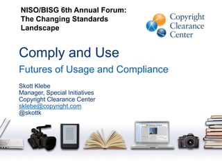 Comply and Use
Futures of Usage and Compliance
Skott Klebe
Manager, Special Initiatives
Copyright Clearance Center
sklebe@copyright.com
@skottk
NISO/BISG 6th Annual Forum:
The Changing Standards
Landscape
 