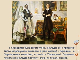 У Сковороди було багато учнів, викладав він і приватно
(його запрошували вчителем в різні маєтки), і офіційно – в
Харківському колегіумі, а потім у Переяславі. Головним
чином він викладав поетику – вчив, як писати поезію.
 