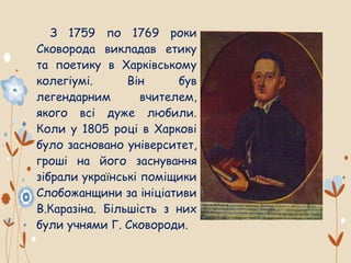 З 1759 по 1769 роки
Сковорода викладав етику
та поетику в Харківському
колегіумі. Він був
легендарним вчителем,
якого всі дуже любили.
Коли у 1805 році в Харкові
було засновано університет,
гроші на його заснування
зібрали українські поміщики
Слобожанщини за ініціативи
В.Каразіна. Більшість з них
були учнями Г. Сковороди.
 