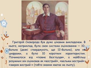 Григорій Сковорода був дуже цікавим викладачем. В
нього, наприклад, була своя система оцінювання — 10-
бальна (деякі стверджують, що 12-бальна), але не
цифрами, а було 10 коротких характеристик.
Починалося від «повне безглуздя», а найбільш
розумних він оцінював як «вострий», «вельми вострий»,
«зверок вострий » (тобто знання хватає на льоту).
 