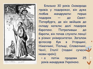 Близько 30 років Сковорода
провів у подорожах, він дуже
любив мандрувати: перша
подорож — до Санкт-
Петербурга, де він ввійшов до
складу капели; далі подорож
Європою. Потрапивши до
Європи, він почав слухати лекції
в різних університетах. Загалом
філософ був в Угорщині,
Німеччині, Польщі, Словаччині,
Чехії, Італії (подані сучасні
назви країн);
• а потім продовж 25
років мандрував Україною.
 