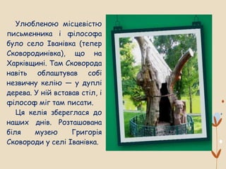 Улюбленою місцевістю
письменника і філософа
було село Іванівка (тепер
Сковородинівка), що на
Харківщині. Там Сковорода
навіть облаштував собі
незвичну келію — у дуплі
дерева. У ній вставав стіл, і
філософ міг там писати.
Ця келія збереглася до
наших днів. Розташована
біля музею Григорія
Сковороди у селі Іванівка.
 