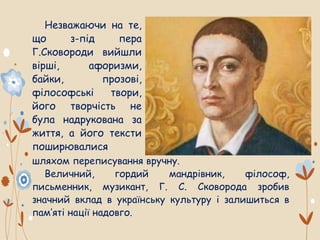 шляхом переписування вручну.
Величний, гордий мандрівник, філософ,
письменник, музикант, Г. С. Сковорода зробив
значний вклад в українську культуру і залишиться в
пам’яті нації надовго.
Незважаючи на те,
що з-під пера
Г.Сковороди вийшли
вірші, афоризми,
байки, прозові,
філософські твори,
його творчість не
була надрукована за
життя, а його тексти
поширювалися
 