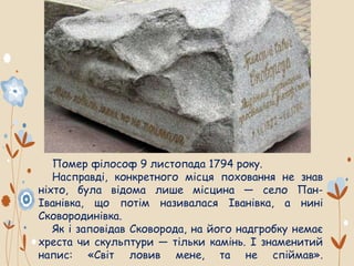 Помер філософ 9 листопада 1794 року.
Насправді, конкретного місця поховання не знав
ніхто, була відома лише місцина — село Пан-
Іванівка, що потім називалася Іванівка, а нині
Сковородинівка.
Як і заповідав Сковорода, на його надгробку немає
хреста чи скульптури — тільки камінь. І знаменитий
напис: «Світ ловив мене, та не спіймав».
 