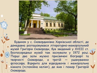 Будинок у с. Сковординівка Харківської області, де
донедавна розташовувався літературно-меморіальний
музей Григорія Сковороди, був зведений у XVIII ст.
Безпосередньо музей там заснували у 1972 році.
Перші два зали музею присвячені біографії та
творчості Сковороди, а третій — ушануванню
філософа. Відкрита для відвідувачів і меморіальна
кімната («спокійна келія»), де жив і помер Григорій
Сковорода.
 