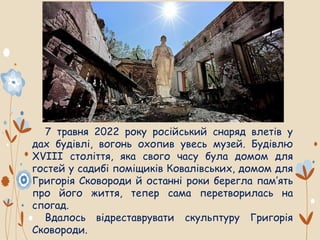 7 травня 2022 року російський снаряд влетів у
дах будівлі, вогонь охопив увесь музей. Будівлю
ХVIII століття, яка свого часу була домом для
гостей у садибі поміщиків Ковалівських, домом для
Григорія Сковороди й останні роки берегла пам’ять
про його життя, тепер сама перетворилась на
спогад.
Вдалось відреставрувати скульптуру Григорія
Сковороди.
 