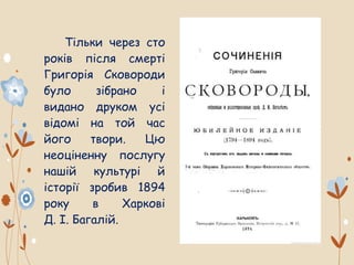 Тільки через сто
років після смерті
Григорія Сковороди
було зібрано і
видано друком усі
відомі на той час
його твори. Цю
неоціненну послугу
нашій культурі й
історії зробив 1894
року в Харкові
Д. І. Багалій.
 