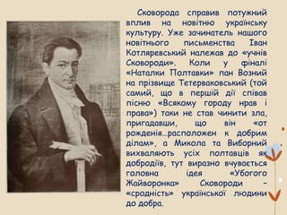 Сковорода справив потужний
вплив на новітню українську
культуру. Уже зачинатель нашого
новітнього письменства Іван
Котляревський належав до «учнів
Сковороди». Коли у фіналі
«Наталки Полтавки» пан Возний
на прізвище Тетерваковський (той
самий, що в першій дії співав
пісню «Всякому городу нрав і
права») таки не став чинити зла,
пригадавши, що він «от
рожденія…расположен к добрим
ділам», а Микола та Виборний
вихваляють усіх полтавців як
добродіїв, тут виразно вчувається
головна ідея «Убогого
Жайворонка» Сковороди –
«сродність» української людини
до добра.
 