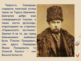 Творчість Сковороди
справила помітний вплив
також на Тараса Шевченка.
Шевченко добре знав
сковородинські псалми, а
також листи філософа,
оприлюднені на сторінках
«Украинского вестника».
Зважмо й на те, що серед
Шевченкових знайомих
були Платон Лукашевич,
син друга Сковороди
Якима Лукашевича, та
Олексій Капніст – син
Василя Капніста.
 