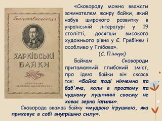«Сковороду можна вважати
зачинателем жанру байки, який
набув широкого розвитку в
українській літературі у 19
столітті, досягши високого
художнього рівня у Є. Гребінки і
особливо у Глібова».
(С. Пінчук)
Байкам Сковороди
притаманний глибокий зміст,
про ідею байки він сказав
так: «Байка т оді нікчемна т а
баб'яча, коли в прост ому т а
чудному лушпинні своєму не
ховає зерна іст ини».
Сковорода вважав байку «мудрою ігрушкою, яка
приховує в собі внут рішню силу».
 
