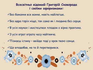 Всесвітньо відомий Григорій Сковорода
і своїми афоризмами:
Без бажання все важке, навіть найлегше.
Без ядра горіх ніщо, так само як і людина без серця.
В усіх науках і мистецтвах плодом є вірна практика.
З усіх втрат втрата часу найтяжча.
Пізнаєш істину – ввійде тоді у кров твою сонце.
Що вподобав, на те й перетворився.
 