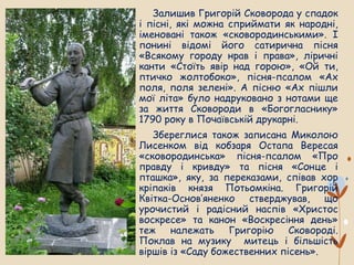Залишив Григорій Сковорода у спадок
і пісні, які можна сприймати як народні,
іменовані також «сковородинськими». І
понині відомі його сатирична пісня
«Всякому городу нрав і права», ліричні
канти «Стоїть явір над горою», «Ой ти,
птичко жолтобоко», пісня-псалом «Ах
поля, поля зелені». А пісню «Ах пішли
мої літа» було надруковано з нотами ще
за життя Сковороди в «Богогласнику»
1790 року в Почаївській друкарні.
Збереглися також записана Миколою
Лисенком від кобзаря Остапа Вересая
«сковородинська» пісня-псалом «Про
правду і кривду» та пісня «Сонце і
пташка», яку, за переказами, співав хор
кріпаків князя Потьомкіна. Григорій
Квітка-Основ’яненко стверджував, що
урочистий і радісний наспів «Христос
воскресе» та канон «Воскресіння день»
теж належать Григорію Сковороді.
Поклав на музику митець і більшість
віршів із «Саду божественних пісень».
 