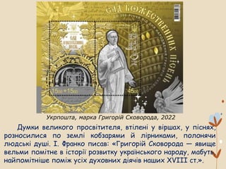 Думки великого просвітителя, втілені у віршах, у піснях,
розносилися по землі кобзарями й лірниками, полонячи
людські душі. І. Франко писав: «Григорій Сковорода — явище
вельми помітне в історії розвитку українського народу, мабуть,
найпомітніше поміж усіх духовних діячів наших XVIII ст.».
Укрпошта, марка Григорій Сковорода, 2022
 