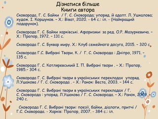 Дізнатися більше
Книги автора
Сковорода, Г. С. Байки / Г. С. Сковорода; упоряд. й адапт. Л. Ушкалова;
худож. І. Коршунов. – Х.: Віват, 2020. - 64 с.: іл. - (Найкращий
подарунок).
Сковорода Г. С. Байки харківські. Афоризми: за ред. О.Р. Мазуркевича. –
Х.: Прапор, 1972. – 131 с.
Сковорода Г. С. Буквар миру. Х.: Клуб семейного досуга, 2015. – 320 с.
Сковорода Г.С. Вибрані Твори. К. / Г. С. Сковорода : Дніпро, 1971. –
135 с.
Сковорода Г. С. Котляревський І. П. Вибрані твори . – Х.: Прапор,
1985.– 304 с.
Сковорода Г. С. Вибрані твори в українських перекладах упоряд.
Л.Ушакова / Г. С. Сковорода . – Х.: Ранок: Веста, 2003. – 144 с.
Сковорода Г. С. Вибрані твори в українських перекладах / Г.
С. Сковорода : упоряд. Л.Ушакова / Г. С. Сковорода. – Х.: Ранок, 2009. –
240 с.
Сковорода Г. С. Вибрані твори: поезії, байки, діалоги, притчі /
Г.С. Сковорода. - Харків: Прапор, 2007. - 384 с.: іл.
 
