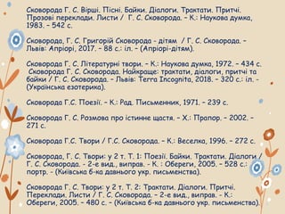 Сковорода Г. С. Вірші. Пісні. Байки. Діалоги. Трактати. Притчі.
Прозові переклади. Листи / Г. С. Сковорода. – К.: Наукова думка,
1983. – 542 с.
Сковорода, Г. С. Григорій Сковорода - дітям / Г. С. Сковорода. –
Львів: Апріорі, 2017. – 88 с.: іл. – (Апріорі-дітям).
Сковорода Г. С. Літературні твори. – К.: Наукова думка, 1972. – 434 с.
Сковорода Г. С. Сковорода. Найкраще: трактати, діалоги, притчі та
байки / Г. С. Сковорода. – Львів: Terra Incognita, 2018. – 320 с.: іл. -
(Українська езотерика).
Сковорода Г.С. Поезії. – К.: Рад. Письменник, 1971. – 239 с.
Сковорода Г. С. Розмова про істинне щастя. – Х.: Прапор. – 2002. –
271 с.
Сковорода Г.С. Твори / Г.С. Сковорода. – К.: Веселка, 1996. – 272 с.
Сковорода, Г. С. Твори: у 2 т. Т. 1: Поезії. Байки. Трактати. Діалоги /
Г. С. Сковорода. - 2-е вид., виправ. - К. : Обереги, 2005. – 528 с.:
портр. - (Київська б-ка давнього укр. письменства).
Сковорода Г. С. Твори: у 2 т. Т. 2: Трактати. Діалоги. Притчі.
Переклади. Листи / Г. С. Сковорода. – 2-е вид., виправ. - К.:
Обереги, 2005. – 480 с. – (Київська б-ка давнього укр. письменства).
 