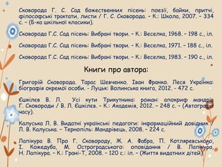 Сковорода Г. С. Сад божественних пісень: поезії, байки, притчі,
філософські трактати, листи / Г. С. Сковорода. – К.: Школа, 2007. – 334
с. – (Б-ка шкільної класики).
Сковорода Г.С. Сад пісень: Вибрані твори. – К.: Веселка, 1968. – 198 с., іл.
Сковорода Г.С. Сад пісень: Вибрані твори. – К.: Веселка, 1971. – 188 с., іл.
Сковорода Г.С. Сад пісень: Вибрані твори. – К.: Веселка, 1983. – 190 с., іл.
Книги про автора:
Григорій Сковорода. Тарас Шевченко. Іван Франко. Леся Українка:
біографія окремої особи. - Луцьк: Волинська книга, 2012. - 472 с.
Єшкілєв В. Л. Усі кути Трикутника: роман: апокриф мандрів
Г. Сковороди / В. Л. Єшкілєв. – К.: Академія, 2012. – 248 с. – (Автографи
часу).
Калуська Л. В. Видатні українські педагоги: інформаційний довідник /
Л. В. Калуська. – Тернопіль: Мандрівець, 2008. – 224 с.
Лапікура В. Про Г. Сковороду, Ж. А. Фабра, П. Котляревського,
І. Кожедуба, М. Остроградського: оповідання / В. Лапікура,
Н. Лапікура. – К.: Грані-Т, 2008. – 120 с.: іл. – (Життя видатних дітей).
 