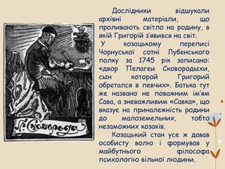 Дослідники відшукали
архівні матеріали, що
проливають світло на родину, в
якій Григорій з’явився на світ.
У козацькому переписі
Чорнуської сотні Лубенського
полку за 1745 рік записано:
«двор Пелагеи Сковородыхи,
сын которой Григорий
обретался в певчих». Батька тут
же названо не поважним ім’ям
Сава, а зневажливим «Савка», що
вказує на приналежність родини
до малоземельних, тобто
незаможних козаків.
Козацький стан усе ж давав
особисту волю і формував у
майбутнього філософа
психологію вільної людини.
 