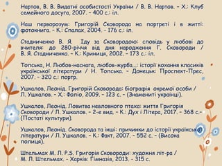 Нартов, В. В. Видатні особистості України / В. В. Нартов. – Х.: Клуб
семейного досуга, 2007. – 400 с.: іл.
Наш перворозум: Григорій Сковорода на портреті і в житті:
фотокнига. – К.: Спалах, 2004. - 176 с.: іл.
Стадниченко В. Я. Іду за Сковородою: сповідь у любові до
вчителя: до 280-річчя від дня народження Г. Сковороди /
В. Я. Стадниченко. – К.: Криниця, 2002. – 173 с.: іл.
Топська, Н. Любов-наснага, любов-журба...: історії кохання класиків
української літератури / Н. Топська. – Донецьк: Проспект-Прес,
2007. – 320 с.: портр.
Ушкалов, Леонід. Григорій Сковорода: біографія окремої особи /
Л. Ушкалов. – Х.: Фоліо, 2009. – 123 с. – (Знамениті українці).
Ушкалов, Леонід. Ловитва невловного птаха: життя Григорія
Сковороди / Л. Ушкалов. – 2-е вид. – К.: Дух і Літера, 2017. – 368 с.–
(Постаті культури).
Ушкалов, Леонід. Сковорода та інші: причинки до історії української
літератури / Л. Ушкалов. – К.: Факт, 2007. – 552 с. – (Висока
полиця).
Штельмах М. Л. P.S. Григорія Сковороди: художня літ-ра /
М. Л. Штельмах. - Харків: Гімназія, 2013. - 315 с.
 