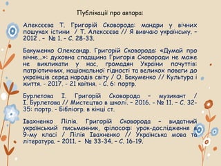Публікації про автора:
Алексєєва Т. Григорій Сковорода: мандри у вічних
пошуках істини / Т. Алексєєва // Я вивчаю українську. –
2012 . – № 1. – С. 28-33.
Бакуменко Олександр. Григорій Сковорода: «Думай про
вічне...»: духовна спадщина Григорія Сковороди не може
не викликати у нас, громадян України почуттів:
патріотичних, національної гідності та великох поваги до
українців серед народів світу / О. Бакуменко // Культура і
життя. - 2017. - 21 квітня. - С. 6: портр.
Бурлетова І. Григорій Сковорода – музикант /
І. Бурлетова // Мистецтво в школі. – 2016. - № 11. – С. 32-
35: портр. - Бiблiогр. в кiнцi ст.
Івахненко Лілія. Григорій Сковорода – видатний
український письменник, філософ: урок-дослідження в
9-му класі / Лілія Івахненко // Українська мова та
література. – 2011. – № 33-34. – С. 16-19.
 