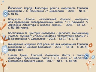 Йосипенко Сергій. Філософія, релігія, модерність Григорія
Сковороди / С. Йосипенко // Дивослово. – 2013. - № 5. –
С. 51-52.
Кожукало Наталія. «Український Сократ»: матеріали
для проведення Сковородинських читань / Н. Кожукало //
Зарубіжна література в школах України. - 2017. - № 12. –
С. 52-55: портр.
Костюченко В. Григорій Сковорода - філософ, письменник,
учитель, музикант, співець: заняття в "Літературній вітальні" /
В. Костюченко // Дивослово. – 2012. – № 11. – С. 11-13.
Мандрівний мудрець: 295 років від дня народження Григорія
Сковороди // Шкільна бібліотека. – 2017. – № 11. – С. 36-41:
портр.; фот.
Павлів Ірина. Григорій Сковорода. Життя і творчість
філософа, просвітника, поета / І. Павлів // Бібліотечка
вихователя дитячого садка. – 2017. – № 6. – С. 88-95.
 
