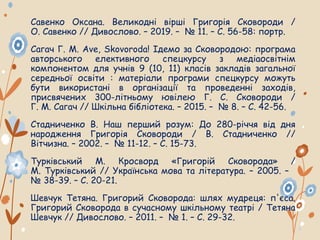 Савенко Оксана. Великодні вірші Григорія Сковороди /
О. Савенко // Дивослово. – 2019. – № 11. – С. 56-58: портр.
Сагач Г. М. Ave, Skovoroda! Ідемо за Сковородою: програма
авторського елективного спецкурсу з медіаосвітнім
компонентом для учнів 9 (10, 11) класів закладів загальної
середньої освіти : матеріали програми спецкурсу можуть
бути використані в організації та проведенні заходів,
присвячених 300-літньому ювілею Г. С. Сковороди /
Г. М. Сагач // Шкільна бібліотека. – 2015. – № 8. – С. 42-56.
Стадниченко В. Наш перший розум: До 280-річчя від дня
народження Григорія Сковороди / В. Стадниченко //
Вітчизна. – 2002. – № 11-12. – С. 15-73.
Турківський М. Кросворд «Григорій Сковорода» /
М. Турківський // Українська мова та література. – 2005. –
№ 38-39. – С. 20-21.
Шевчук Тетяна. Григорий Сковорода: шлях мудреця: п'єса.
Григорий Сковорода в сучасному шкільному театрі / Тетяна
Шевчук // Дивослово. – 2011. – № 1. – С. 29-32.
 