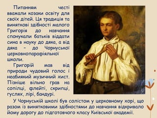 Питанням честі
вважали козаки освіту для
своїх дітей. Ця традиція та
виняткові здібності малого
Григорія до навчання
спонукали батьків віддати
сина в науку до дяка, а від
дяка – до Чорнуської
церковнопарафіяльної
школи.
Григорій мав від
природи чудовий голос і
неабиякий музичний хист.
Пізніше вільно грав на
сопілці, флейті, скрипці,
гуслях, лірі, бандурі.
У Чорнуській школі був солістом у церковному хорі, що
разом із винятковими здібностями до навчання відкривало
йому дорогу до підготовчого класу Київської академії.
 