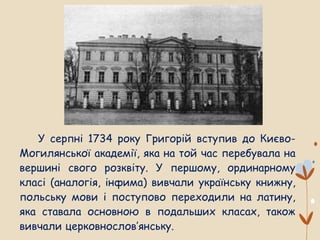У серпні 1734 року Григорій вступив до Києво-
Могилянської академії, яка на той час перебувала на
вершині свого розквіту. У першому, ординарному
класі (аналогія, інфима) вивчали українську книжну,
польську мови і поступово переходили на латину,
яка ставала основною в подальших класах, також
вивчали церковнослов’янську.
 