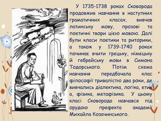 У 1735-1738 роках Сковорода
продовжив навчання в наступних
граматичних класах, вивчав
латинську мову, прозові та
поетичні твори цією мовою. Далі
були класи поетики та риторики,
а також у 1739-1740 роках
починає вчити грецьку, німецьку
й гебрейську мови в Симона
Тодорського. Потім схема
навчання передбачала клас
філософії тривалістю два роки, де
вивчались діалектика, логіка, етик
а, фізика, метафізика. У цьому
класі Сковорода навчався під
орудою префекта академії
Михайла Козачинського.
 