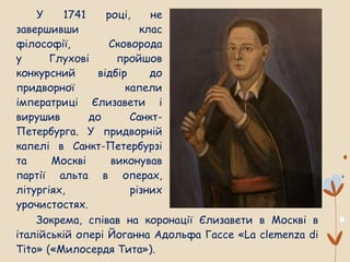 У 1741 році, не
завершивши клас
філософії, Сковорода
у Глухові пройшов
конкурсний відбір до
придворної капели
імператриці Єлизавети і
вирушив до Санкт-
Петербурга. У придворній
капелі в Санкт-Петербурзі
та Москві виконував
партії альта в операх,
літургіях, різних
урочистостях.
Зокрема, співав на коронації Єлизавети в Москві в
італійській опері Йоганна Адольфа Гассе «La clemenza di
Tito» («Милосердя Тита»).
 