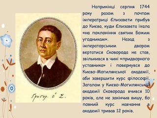 Наприкінці серпня 1744
року разом з почтом
імператриці Єлизавети прибув
до Києва, куди Єлизавета їхала
«на поклоніння святим Божим
угодникам». Назад з
імператорським двором
вертатися Сковорода не став,
звільнився в чині «придворного
уставника» і повернувся до
Києво-Могилянської академії,
аби завершити курс філософії.
Загалом у Києво-Могилянській
академії Сковорода вчився 10
років, але не закінчив вишу, бо
повний курс навчання в
академії тривав 12 років.
 