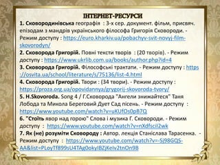 1. Сковородинівська географія : 3-х сер. документ. фільм, присвяч.
епізодам з мандрів українського філософа Григорія Сковороди. -
Режим доступу : https://euro.kharkiv.ua/pobachyv-svit-novyj-film-
skovorodyn/
2. Сковорода Григорій. Повні тексти творів : (20 творів). - Режим
доступу : https://www.ukrlib.com.ua/books/author.php?id=4
3. Сковорода Григорій. Філософські трактати. - Режим доступу : https
://osvita.ua/school/literature/s/75136/list-4.html
4. Сковорода Григорій. Твори : (34 твори). - Режим доступу :
https://proza.org.ua/opovidannya/grygorij-skovoroda-tvory/
5. H.Skovoroda. Song 4 / Г.Сковорода "Ангели знижайтеся" Таня
Лобода та Микола Береговий Дует Сад пісень. - Режим доступу :
https://www.youtube.com/watch?v=uKUfOs0pB7Q
6. "Стоїть явор над горою" Слова і музика Г. Сковороди. - Режим
доступу : https://www.youtube.com/watch?v=nXdfsciI2wk
7. Як (не) розуміти Сковороду : Автор. лекція Станіслава Тарасенка. -
Режим доступу : https://www.youtube.com/watch?v=-Sj98GQS-
AA&list=PLoyTf899sU4TAg0okyIBZjKeIv2tnOn9B
 