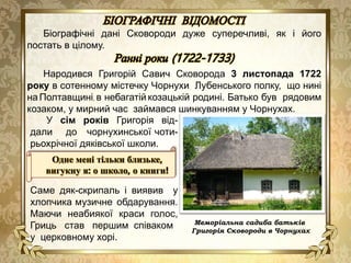 Меморіальна садиба батьків
Григорія Сковороди в Чорнухах
Біографічні дані Сковороди дуже суперечливі, як і його
постать в цілому.
Народився Григорій Савич Сковорода 3 листопада 1722
року в сотенному містечку Чорнухи Лубенського полку, що нині
на Полтавщині, в небагатій козацькій родині. Батько був рядовим
козаком, у мирний час займався шинкуванням у Чорнухах.
У сім років Григорія від-
дали до чорнухинської чоти-
рьохрічної дяківської школи.
Саме дяк-скрипаль і виявив у
хлопчика музичне обдарування.
Маючи неабиякої краси голос,
Гриць став першим співаком
у церковному хорі.
Одне мені тільки близьке,
вигукну я: о школо, о книги!
 