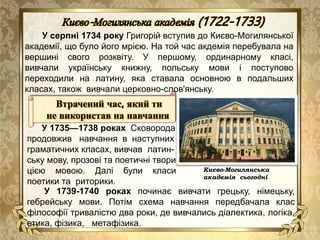 У серпні 1734 року Григорій вступив до Києво-Могилянської
академії, що було його мрією. На той час акдемія перебувала на
вершині свого розквіту. У першому, ординарному класі,
вивчали українську книжну, польську мови і поступово
переходили на латину, яка ставала основною в подальших
класах, також вивчали церковно-слов'янську.
Києво-Могилянська
академія сьогодні
Втрачений час, який ти
не використав на навчання
У 1735—1738 роках Сковорода
продовжив навчання в наступних
граматичних класах, вивчав латин-
ську мову, прозові та поетичні твори
цією мовою. Далі були класи
поетики та риторики.
У 1739-1740 роках починає вивчати грецьку, німецьку,
гебрейську мови. Потім схема навчання передбачала клас
філософії тривалістю два роки, де вивчались діалектика, логіка,
етика, фізика, метафізика.
 