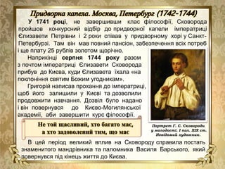 У 1741 році, не завершивши клас філософії, Сковорода
пройшов конкурсний відбір до придворної капели імператриці
Єлизавети Петрівни і 2 роки співав у придворному хорі у Санкт-
Петербурзі. Там він мав повний пансіон, забезпечення всіх потреб
Не той щасливий, хто багато має,
а хто задоволений тим, що має
В цей період великий вплив на Сковороду справила постать
знаменитого мандрівника та паломника Василя Барського, який
повернувся під кінець життя до Києва.
і ще плату 25 рублів золотом щорічно.
Наприкінці серпня 1744 року разом
з почтом імператриці Єлизавети Сковорода
прибув до Києва, куди Єлизавета їхала «на
поклоніння святим Божим угодникам».
Григорій написав прохання до імператриці,
щоб його залишили у Києві та дозволили
продовжити навчання. Дозвіл було надано
і він повернувся до Києво-Могилянської
академії, аби завершити курс філософії.
Портрет Г. С. Сковороди
у молодості. І пол. ХІХ ст.
Невідомий художник.
 