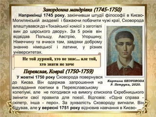 Наприкінці 1745 року, закінчивши штудії філософії в Києво-
Могилянській академії і бажаючи побачити чужі краї, Сковорода
Картина SKOVORODA
Р. Петрука, 2020.
влаштувався до«Токайської комісії з заготівлі
вин до царського двору». За 5 років він
відвідав Польщу, Австрію, Угорщину,
Німеччину та вчився там, завдяки доброму
знанню німецької і латини, у різних
університетах.
У жовтні 1750 року Сковорода повернувся
до Києва. Він одержав запрошення на
викладання поетики в Переяславському
колегіумі, але не погодився на вимогу єпископа Скребницького
змінити свої правила для поезії. Відповів: «Одна справа -
скіпетр, інша - перо». За зухвалість Сковороду вигнали. Він
бідував, але у вересні 1751 року відновив навчання в Києво-
Не той дурний, хто не знає... але той,
хто знати не хоче
 