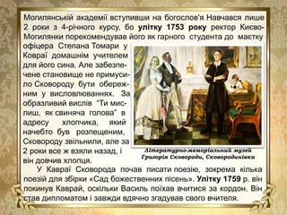 офіцера Степана Томари у
Ковраї домашнім учителем
для його сина. Але забезпе-
чене становище не примуси-
ло Сковороду бути обереж-
ним у висловлюваннях. За
образливий вислів “Ти мис-
лиш, як свиняча голова” в
адресу хлопчика, який
начебто був розпещеним,
Сковороду звільнили, але за
2 роки все ж взяли назад, і
він довчив хлопця.
Могилянській академії, вступивши на богослов'я. Навчався лише
2 роки з 4-річного курсу, бо улітку 1753 року ректор Києво-
Могилянки порекомендував його як гарного студента до маєтку
У Кавраї Сковорода почав писати поезію, зокрема кілька
поезій для збірки «Сад божественних пісень». Улітку 1759 р. він
покинув Каврай, оскільки Василь поїхав вчитися за кордон. Він
став дипломатом і завжди вдячно згадував свого вчителя.
Літературно-меморіальний музей
Григорія Сковороди, Сковородинівка
 