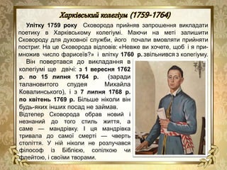 Улітку 1759 року Сковорода прийняв запрошення викладати
поетику в Харківському колегіумі. Маючи на меті залишити
Сковороду для духовної служби, його почали вмовляти прийняти
постриг. На це Сковорода відповів: «Невже ви хочете, щоб і я при-
множив число фарисеїв?» і влітку 1760 р. звільнився з колегіуму.
Він повертався до викладання в
колегіумі ще двічі: з 1 вересня 1762
р. по 15 липня 1764 р. (заради
талановитого спудея Михайла
Ковалинського), і з 7 липня 1768 р.
по квітень 1769 р. Більше ніколи він
будь-яких інших посад не займав.
Відтепер Сковорода обрав новий і
незнаний до того стиль життя, а
саме — мандрівку. І ця мандрівка
тривала до самої смерті — чверть
століття. У ній ніколи не розлучався
філософ із Біблією, сопілкою чи
флейтою, і своїми творами.
 