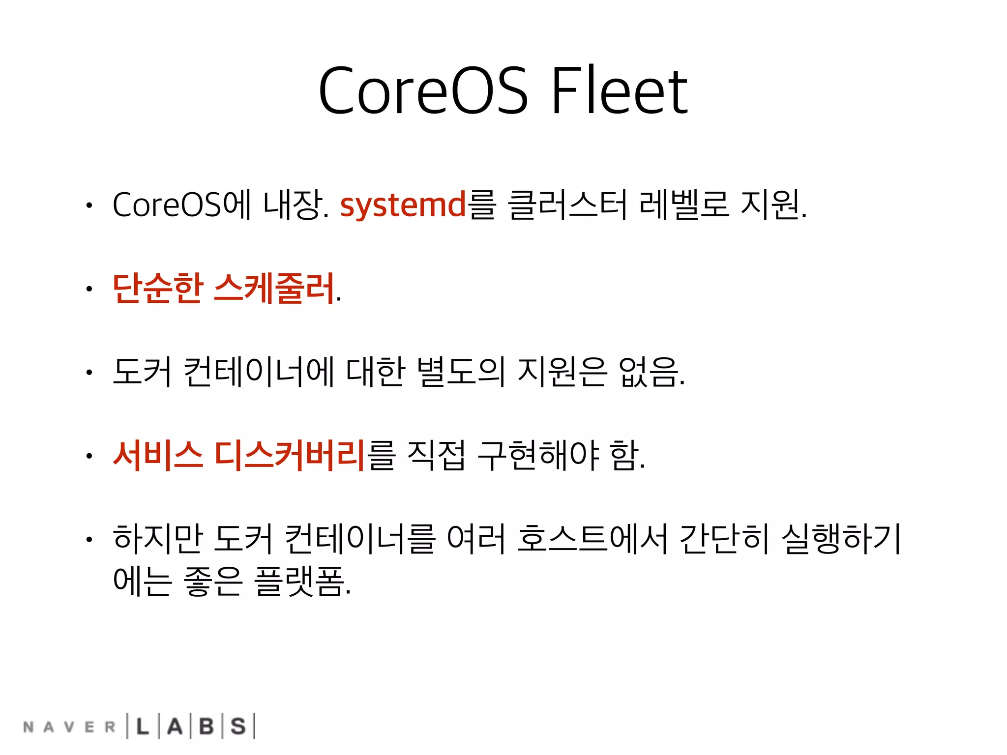 CoreOS Fleet
• CoreOS에 내장. systemd를 클러스터 레벨로 지원.
• 단순한 스케줄러.
• 도커 컨테이너에 대한 별도의 지원은 없음.
• 서비스 디스커버리를 직접 구현해야 함.
• 하지만 도커 컨테이너를 여러 호스트에서 간단히 실행하기
에는 좋은 플랫폼.
 