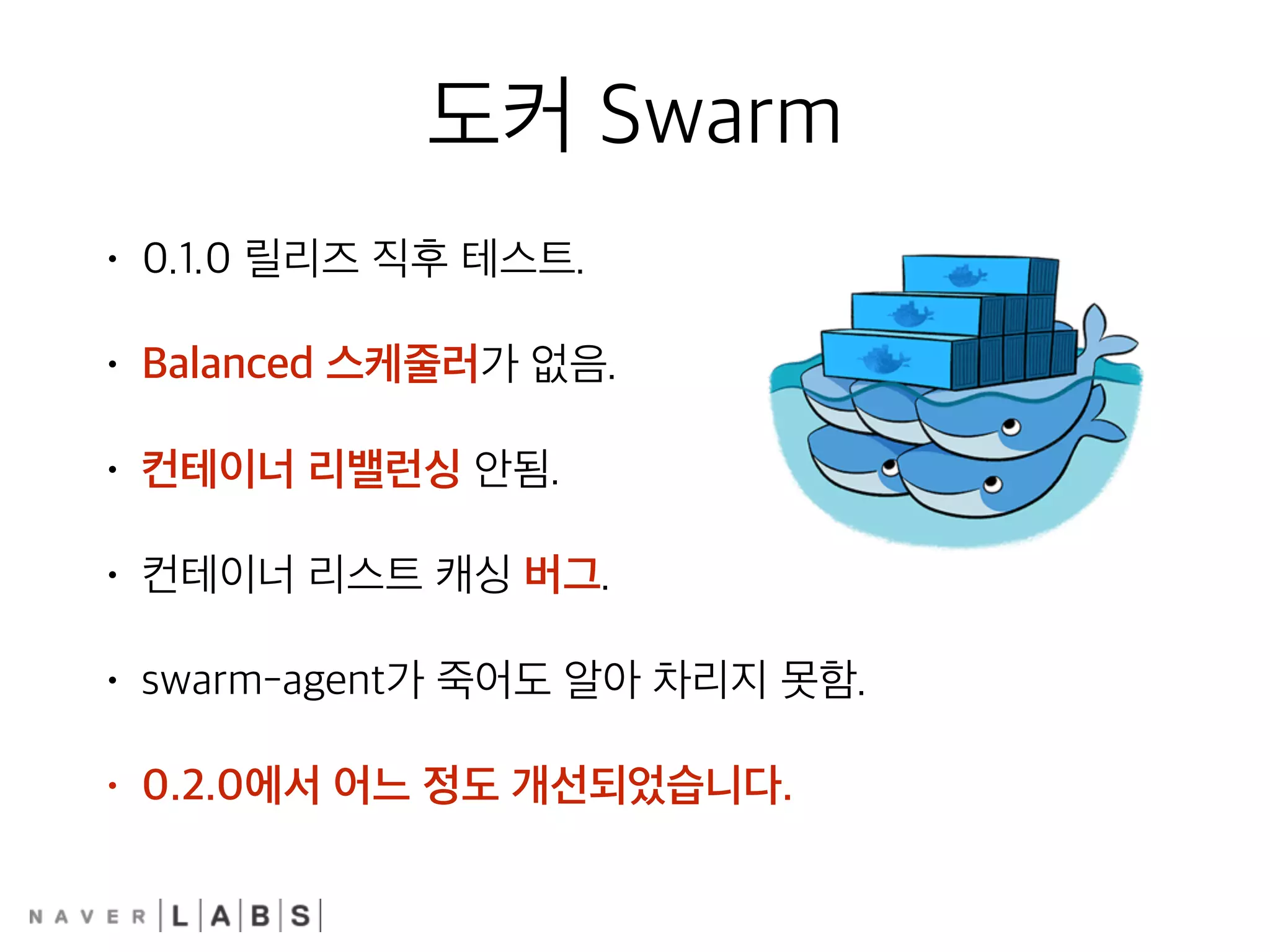 도커 Swarm
• 0.1.0 릴리즈 직후 테스트.
• Balanced 스케줄러가 없음.
• 컨테이너 리밸런싱 안됨.
• 컨테이너 리스트 캐싱 버그.
• swarm-agent가 죽어도 알아 차리지 못함.
• 0.2.0에서 어느 정도 개선되었습니다.
 