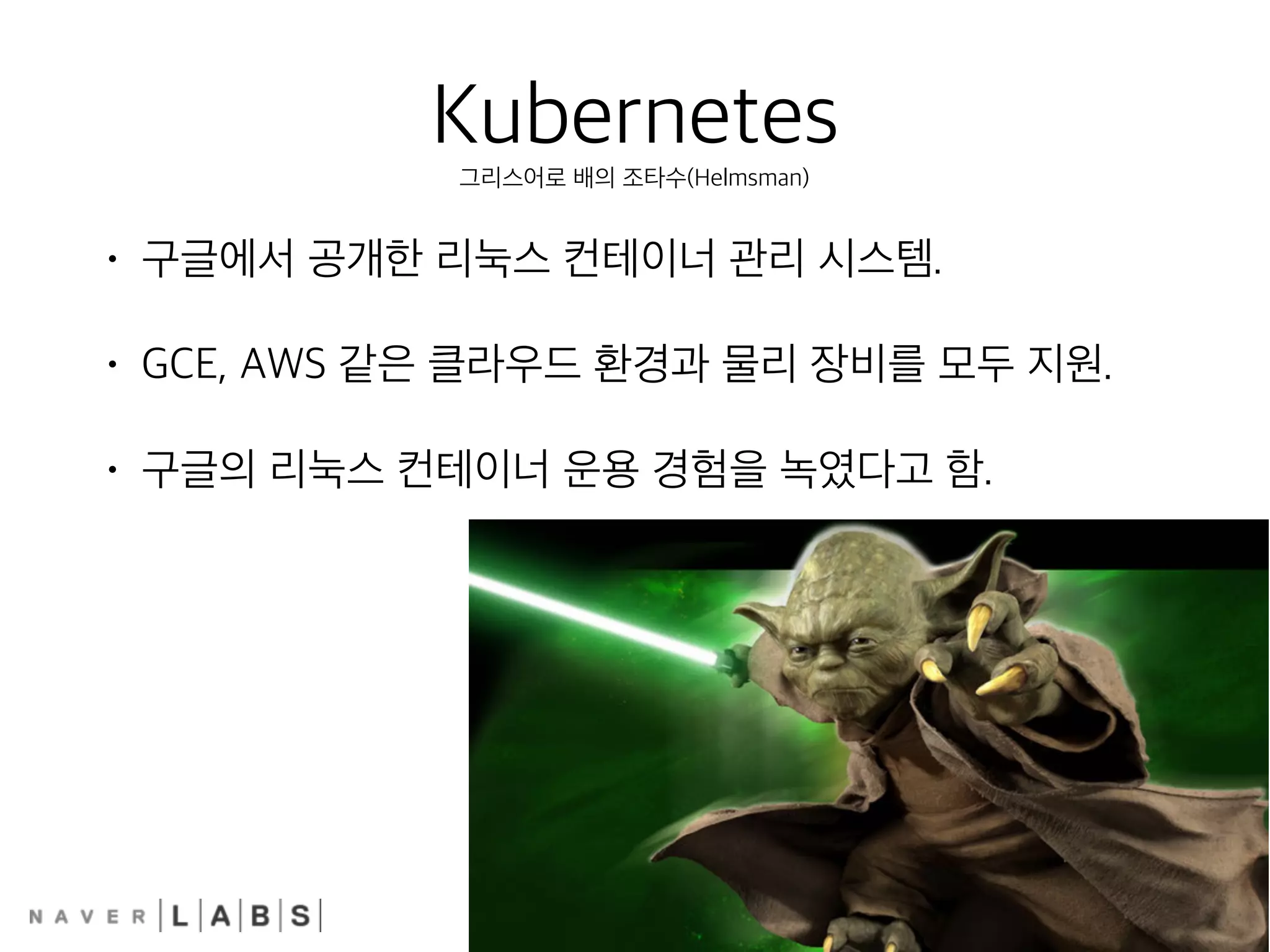 Kubernetes
• 구글에서 공개한 리눅스 컨테이너 관리 시스템.
• GCE, AWS 같은 클라우드 환경과 물리 장비를 모두 지원.
• 구글의 리눅스 컨테이너 운용 경험을 녹였다고 함.
그리스어로 배의 조타수(Helmsman)
 