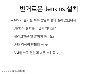 번거로운 Jenkins 설치
• 자유도가 높아질 수록 운영 비용이 올라 갔습니다.
• Jenkins 설치는 어떻게 하나요?
• 플러그인은 뭘 깔아야 하나요?
• 서버 검색이 안되요 ㅠ_ㅜ
• VM을 쓰고 있는데 너무 느려요 ㅠ_ㅜ
 