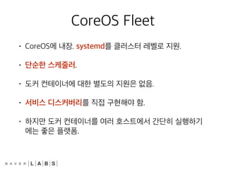 CoreOS Fleet
• CoreOS에 내장. systemd를 클러스터 레벨로 지원.
• 단순한 스케줄러.
• 도커 컨테이너에 대한 별도의 지원은 없음.
• 서비스 디스커버리를 직접 구현해야 함.
• 하지만 도커 컨테이너를 여러 호스트에서 간단히 실행하기
에는 좋은 플랫폼.
 