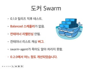 도커 Swarm
• 0.1.0 릴리즈 직후 테스트.
• Balanced 스케줄러가 없음.
• 컨테이너 리밸런싱 안됨.
• 컨테이너 리스트 캐싱 버그.
• swarm-agent가 죽어도 알아 차리지 못함.
• 0.2.0에서 어느 정도 개선되었습니다.
 